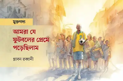 ফুটবলের প্রেমে যেভাবে মজে আছি: বিশ্বকাপের স্মৃতিচারণ